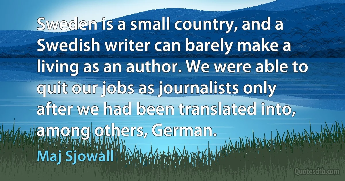 Sweden is a small country, and a Swedish writer can barely make a living as an author. We were able to quit our jobs as journalists only after we had been translated into, among others, German. (Maj Sjowall)