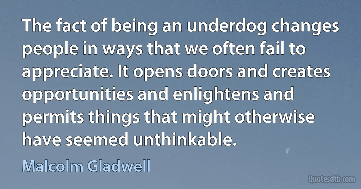 The fact of being an underdog changes people in ways that we often fail to appreciate. It opens doors and creates opportunities and enlightens and permits things that might otherwise have seemed unthinkable. (Malcolm Gladwell)