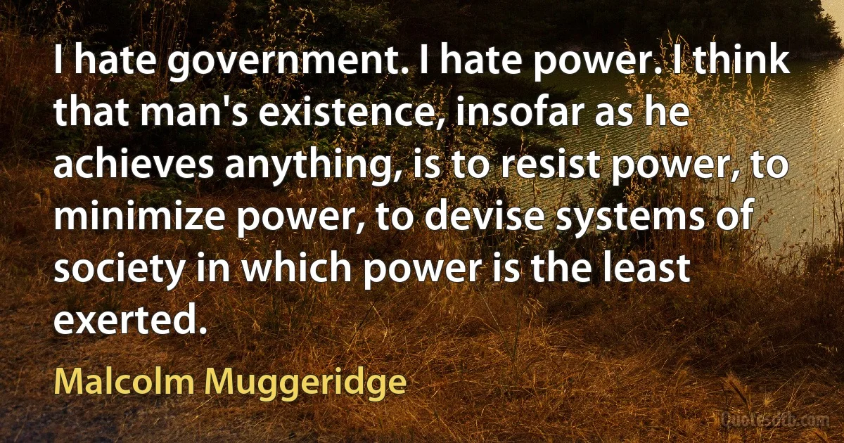 I hate government. I hate power. I think that man's existence, insofar as he achieves anything, is to resist power, to minimize power, to devise systems of society in which power is the least exerted. (Malcolm Muggeridge)