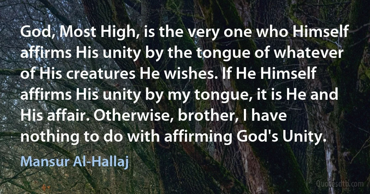 God, Most High, is the very one who Himself affirms His unity by the tongue of whatever of His creatures He wishes. If He Himself affirms His unity by my tongue, it is He and His affair. Otherwise, brother, I have nothing to do with affirming God's Unity. (Mansur Al-Hallaj)