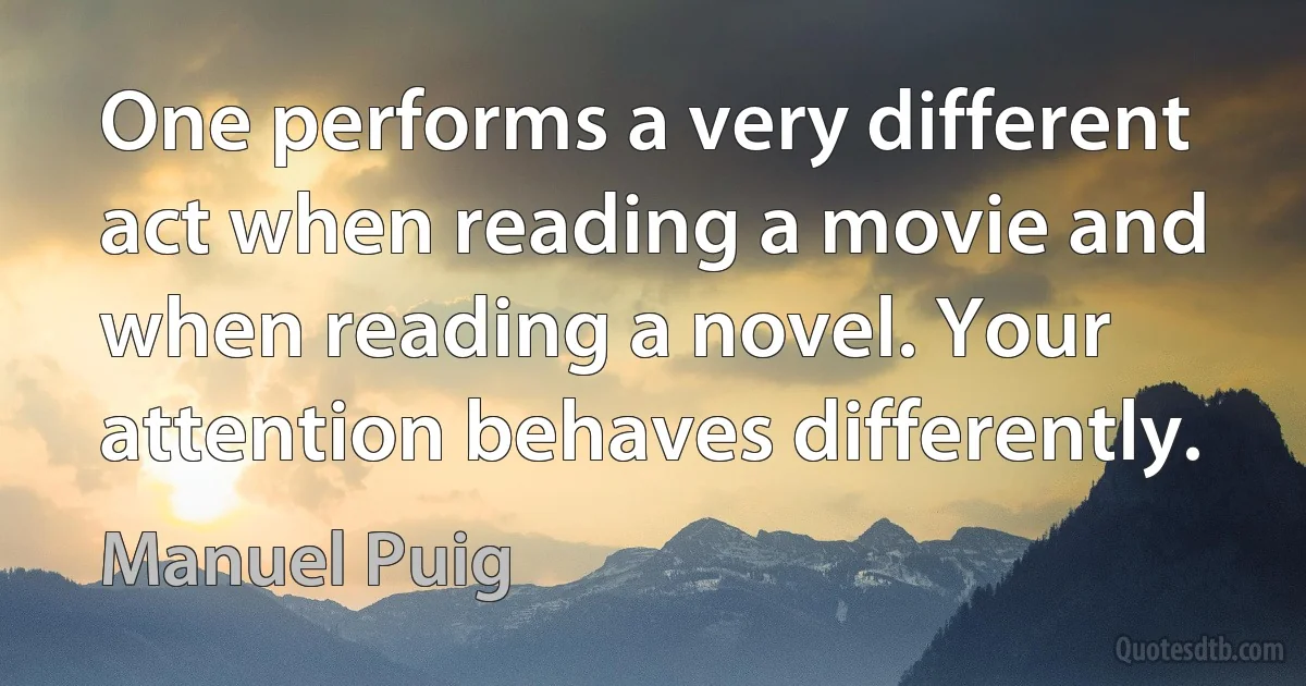 One performs a very different act when reading a movie and when reading a novel. Your attention behaves differently. (Manuel Puig)