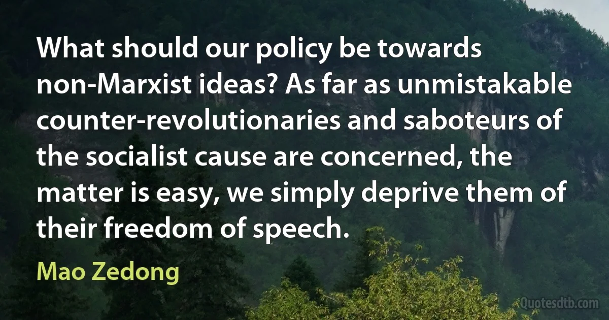 What should our policy be towards non-Marxist ideas? As far as unmistakable counter-revolutionaries and saboteurs of the socialist cause are concerned, the matter is easy, we simply deprive them of their freedom of speech. (Mao Zedong)