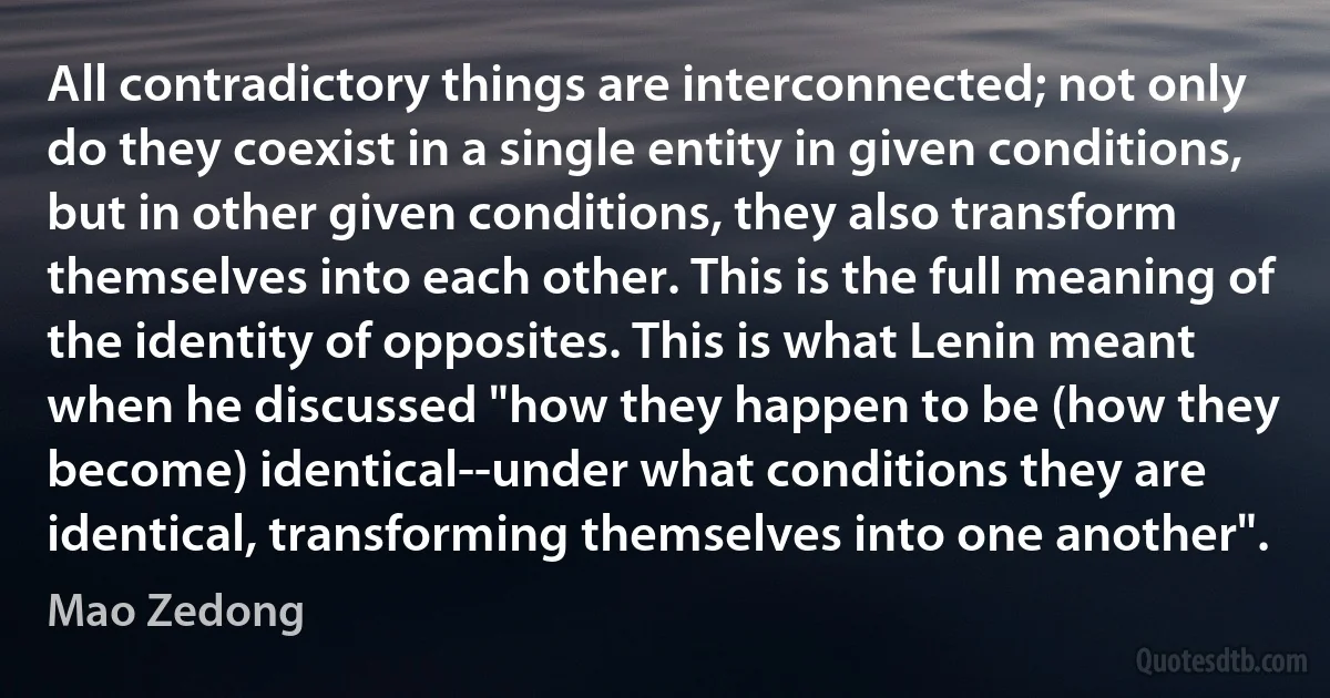 All contradictory things are interconnected; not only do they coexist in a single entity in given conditions, but in other given conditions, they also transform themselves into each other. This is the full meaning of the identity of opposites. This is what Lenin meant when he discussed "how they happen to be (how they become) identical--under what conditions they are identical, transforming themselves into one another". (Mao Zedong)