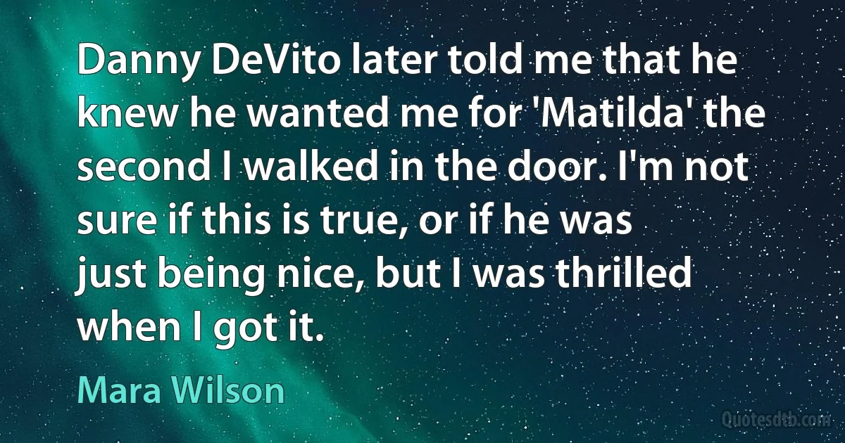 Danny DeVito later told me that he knew he wanted me for 'Matilda' the second I walked in the door. I'm not sure if this is true, or if he was just being nice, but I was thrilled when I got it. (Mara Wilson)