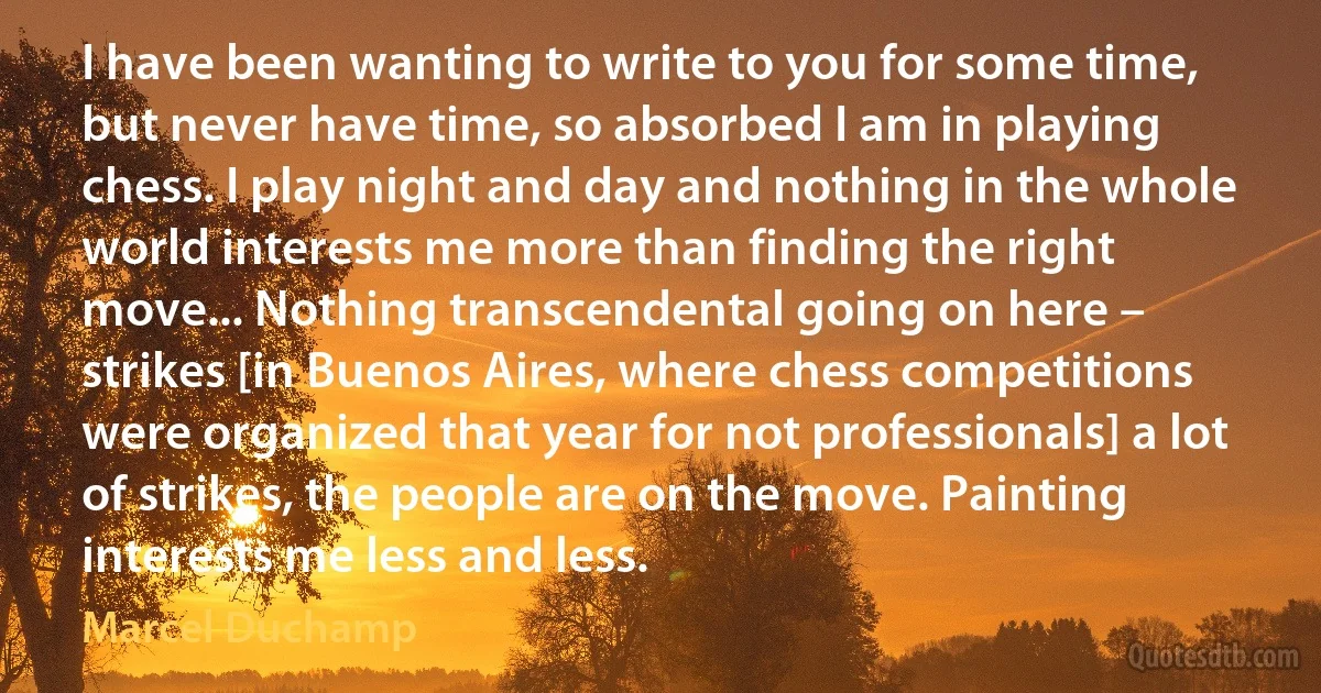 I have been wanting to write to you for some time, but never have time, so absorbed I am in playing chess. I play night and day and nothing in the whole world interests me more than finding the right move... Nothing transcendental going on here – strikes [in Buenos Aires, where chess competitions were organized that year for not professionals] a lot of strikes, the people are on the move. Painting interests me less and less. (Marcel Duchamp)