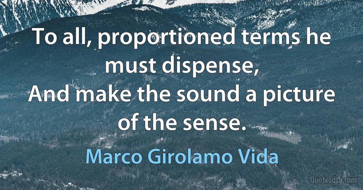 To all, proportioned terms he must dispense,
And make the sound a picture of the sense. (Marco Girolamo Vida)