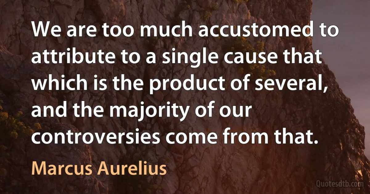 We are too much accustomed to attribute to a single cause that which is the product of several, and the majority of our controversies come from that. (Marcus Aurelius)