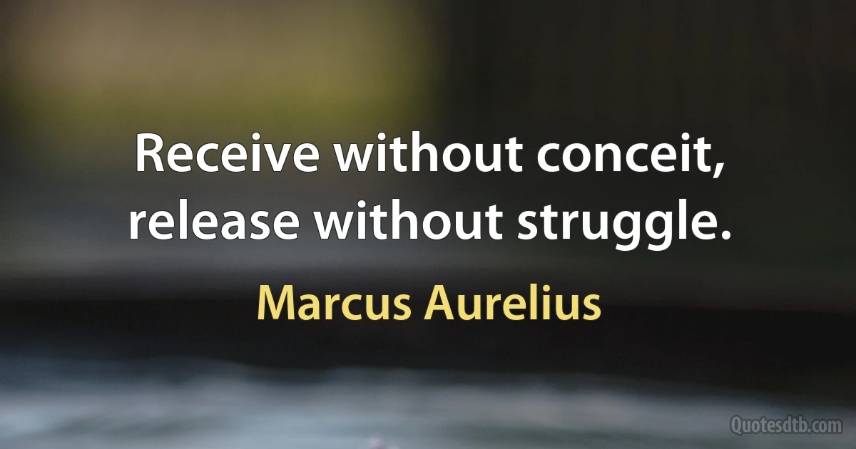 Receive without conceit, release without struggle. (Marcus Aurelius)