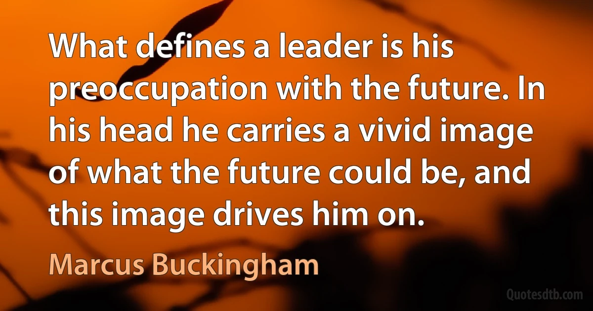 What defines a leader is his preoccupation with the future. In his head he carries a vivid image of what the future could be, and this image drives him on. (Marcus Buckingham)