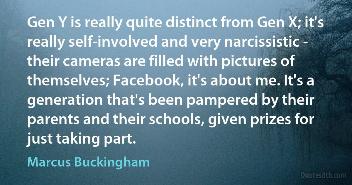 Gen Y is really quite distinct from Gen X; it's really self-involved and very narcissistic - their cameras are filled with pictures of themselves; Facebook, it's about me. It's a generation that's been pampered by their parents and their schools, given prizes for just taking part. (Marcus Buckingham)