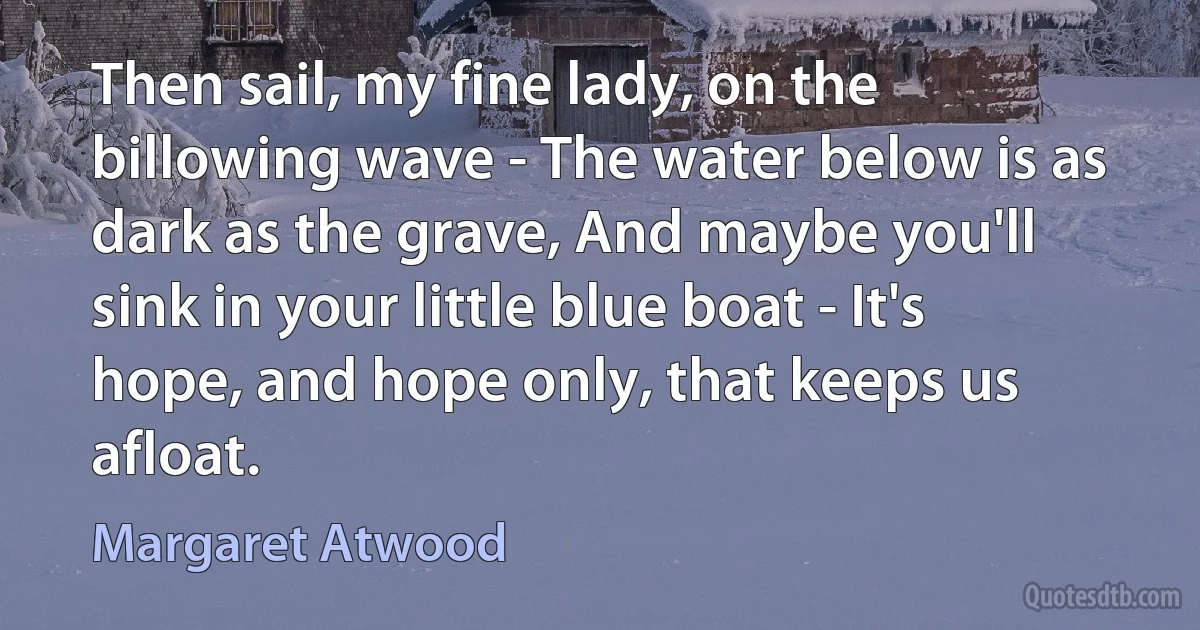 Then sail, my fine lady, on the billowing wave - The water below is as dark as the grave, And maybe you'll sink in your little blue boat - It's hope, and hope only, that keeps us afloat. (Margaret Atwood)