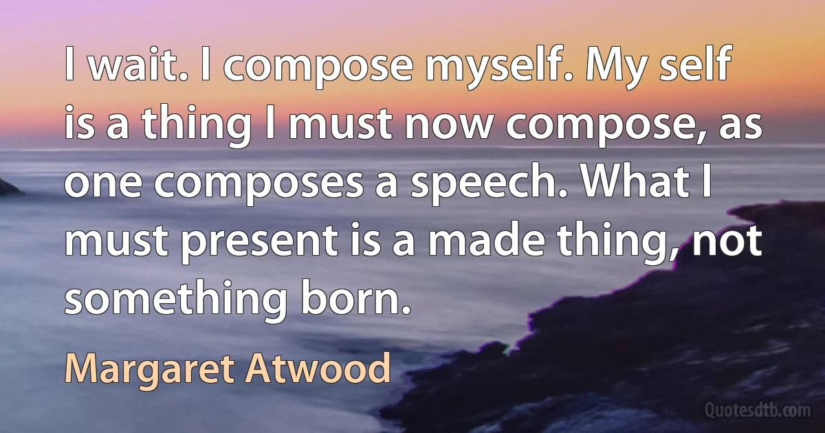 I wait. I compose myself. My self is a thing I must now compose, as one composes a speech. What I must present is a made thing, not something born. (Margaret Atwood)