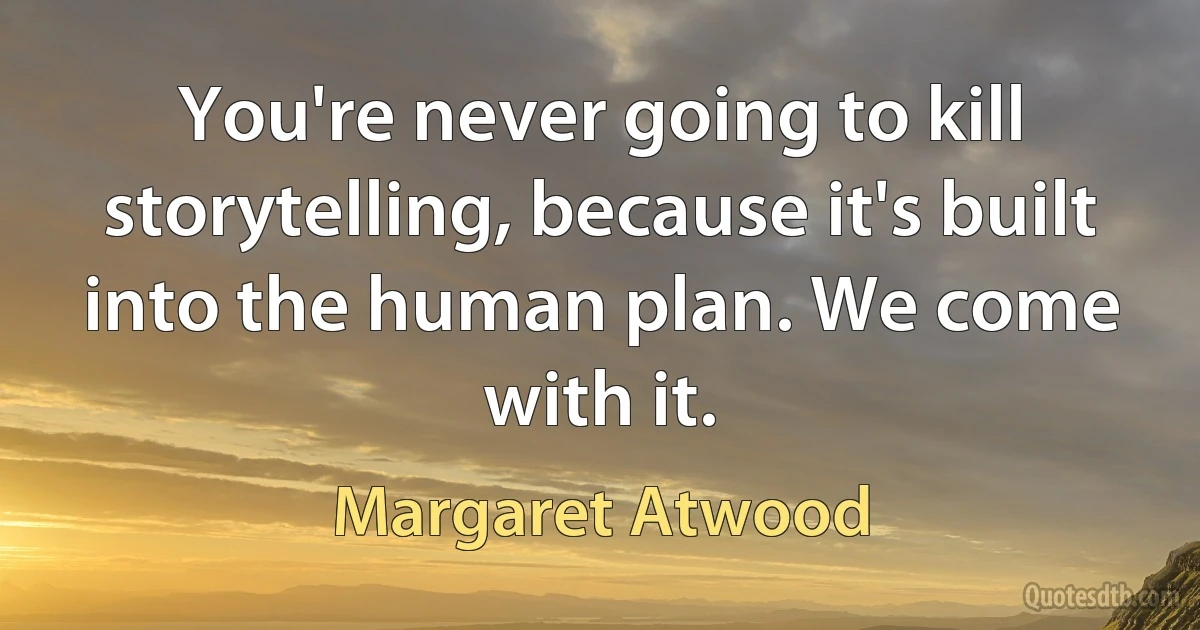 You're never going to kill storytelling, because it's built into the human plan. We come with it. (Margaret Atwood)