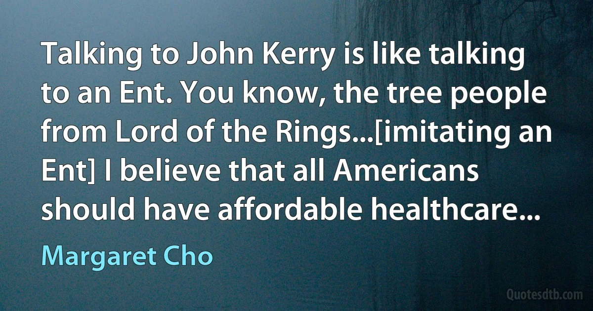 Talking to John Kerry is like talking to an Ent. You know, the tree people from Lord of the Rings...[imitating an Ent] I believe that all Americans should have affordable healthcare... (Margaret Cho)