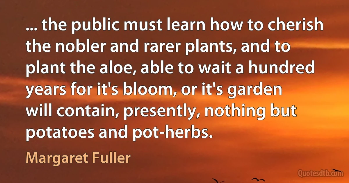 ... the public must learn how to cherish the nobler and rarer plants, and to plant the aloe, able to wait a hundred years for it's bloom, or it's garden will contain, presently, nothing but potatoes and pot-herbs. (Margaret Fuller)