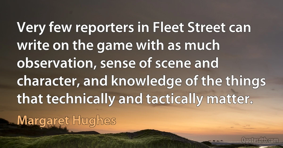 Very few reporters in Fleet Street can write on the game with as much observation, sense of scene and character, and knowledge of the things that technically and tactically matter. (Margaret Hughes)