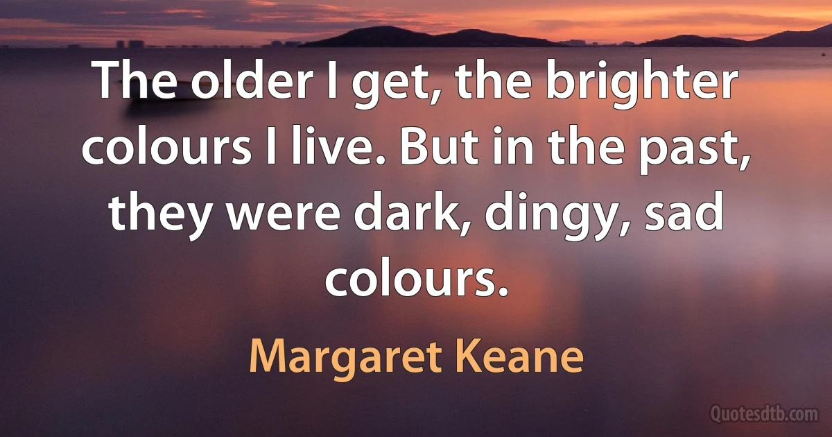 The older I get, the brighter colours I live. But in the past, they were dark, dingy, sad colours. (Margaret Keane)