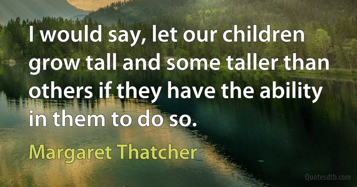 I would say, let our children grow tall and some taller than others if they have the ability in them to do so. (Margaret Thatcher)