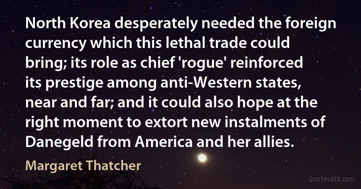 North Korea desperately needed the foreign currency which this lethal trade could bring; its role as chief 'rogue' reinforced its prestige among anti-Western states, near and far; and it could also hope at the right moment to extort new instalments of Danegeld from America and her allies. (Margaret Thatcher)