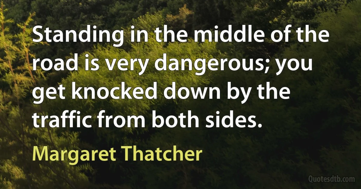 Standing in the middle of the road is very dangerous; you get knocked down by the traffic from both sides. (Margaret Thatcher)