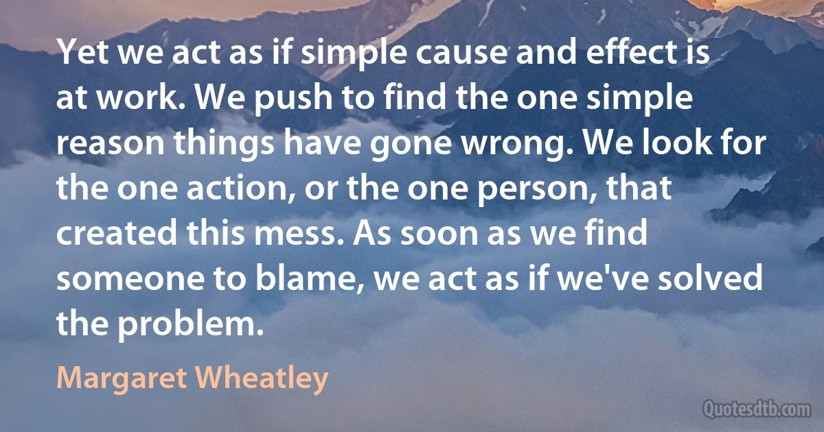 Yet we act as if simple cause and effect is at work. We push to find the one simple reason things have gone wrong. We look for the one action, or the one person, that created this mess. As soon as we find someone to blame, we act as if we've solved the problem. (Margaret Wheatley)