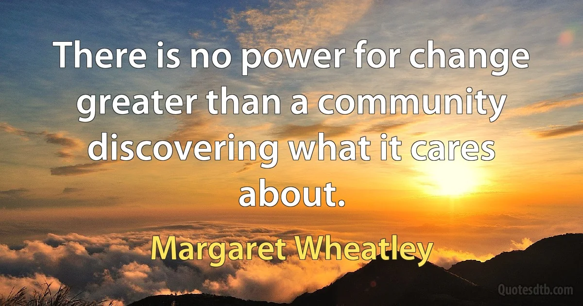 There is no power for change greater than a community discovering what it cares about. (Margaret Wheatley)