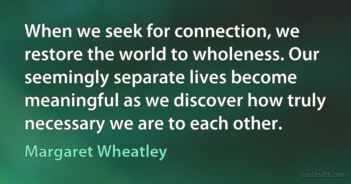 When we seek for connection, we restore the world to wholeness. Our seemingly separate lives become meaningful as we discover how truly necessary we are to each other. (Margaret Wheatley)