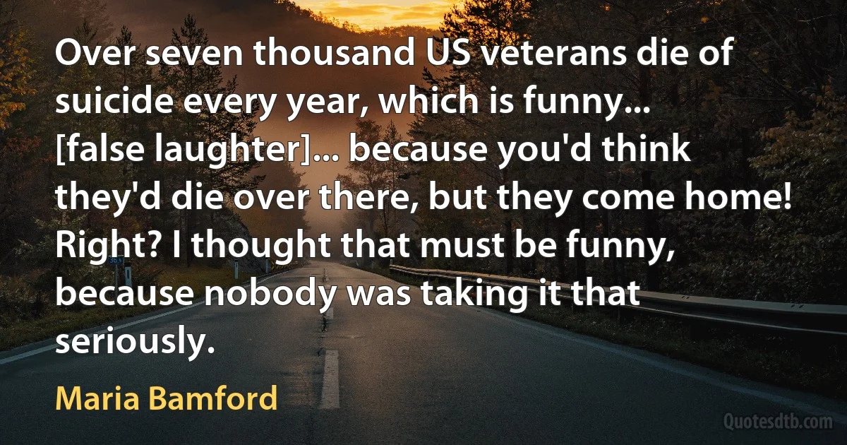 Over seven thousand US veterans die of suicide every year, which is funny... [false laughter]... because you'd think they'd die over there, but they come home! Right? I thought that must be funny, because nobody was taking it that seriously. (Maria Bamford)