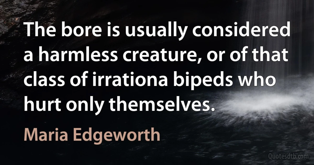 The bore is usually considered a harmless creature, or of that class of irrationa bipeds who hurt only themselves. (Maria Edgeworth)