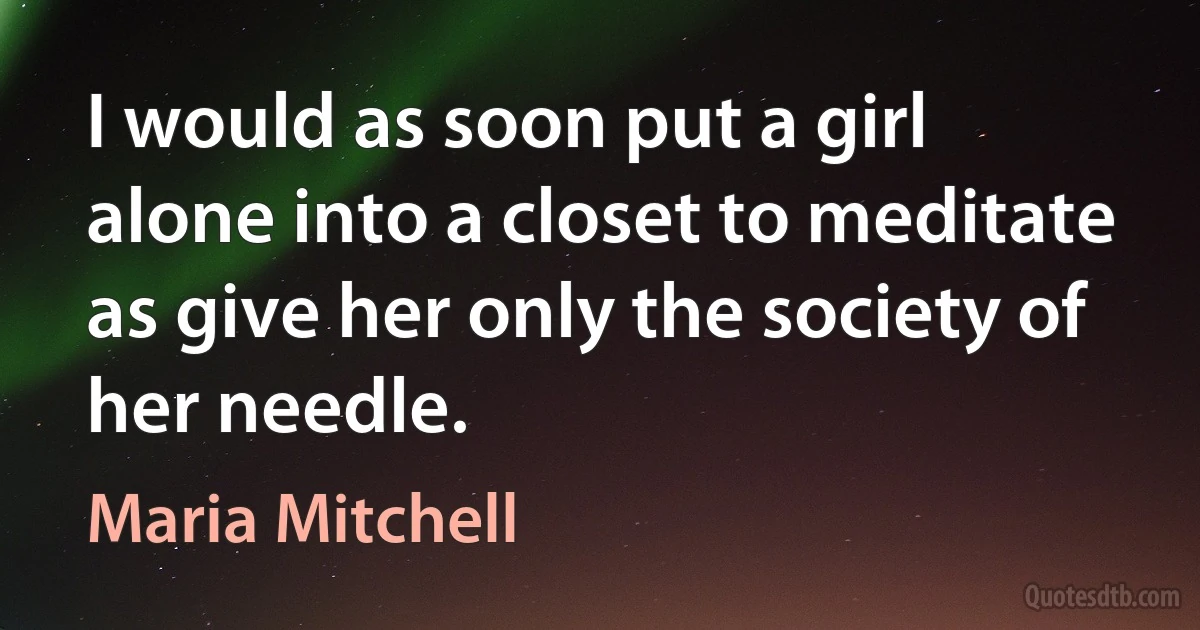 I would as soon put a girl alone into a closet to meditate as give her only the society of her needle. (Maria Mitchell)