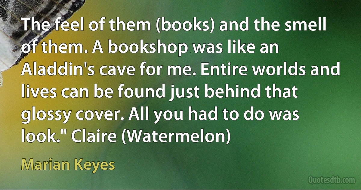 The feel of them (books) and the smell of them. A bookshop was like an Aladdin's cave for me. Entire worlds and lives can be found just behind that glossy cover. All you had to do was look." Claire (Watermelon) (Marian Keyes)