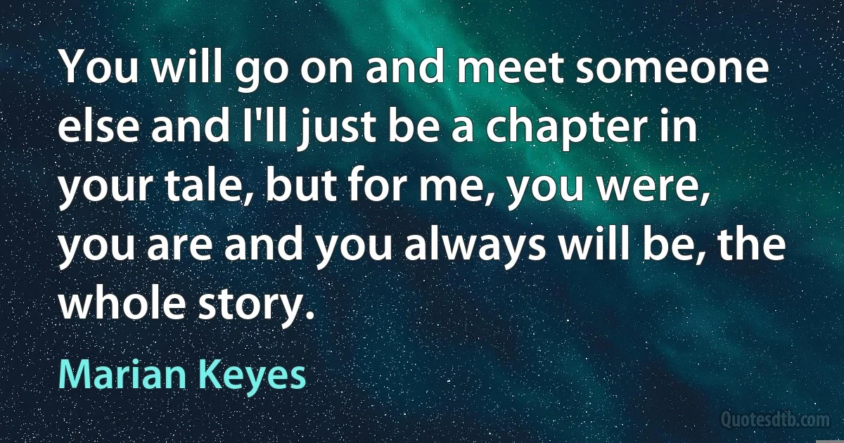 You will go on and meet someone else and I'll just be a chapter in your tale, but for me, you were, you are and you always will be, the whole story. (Marian Keyes)