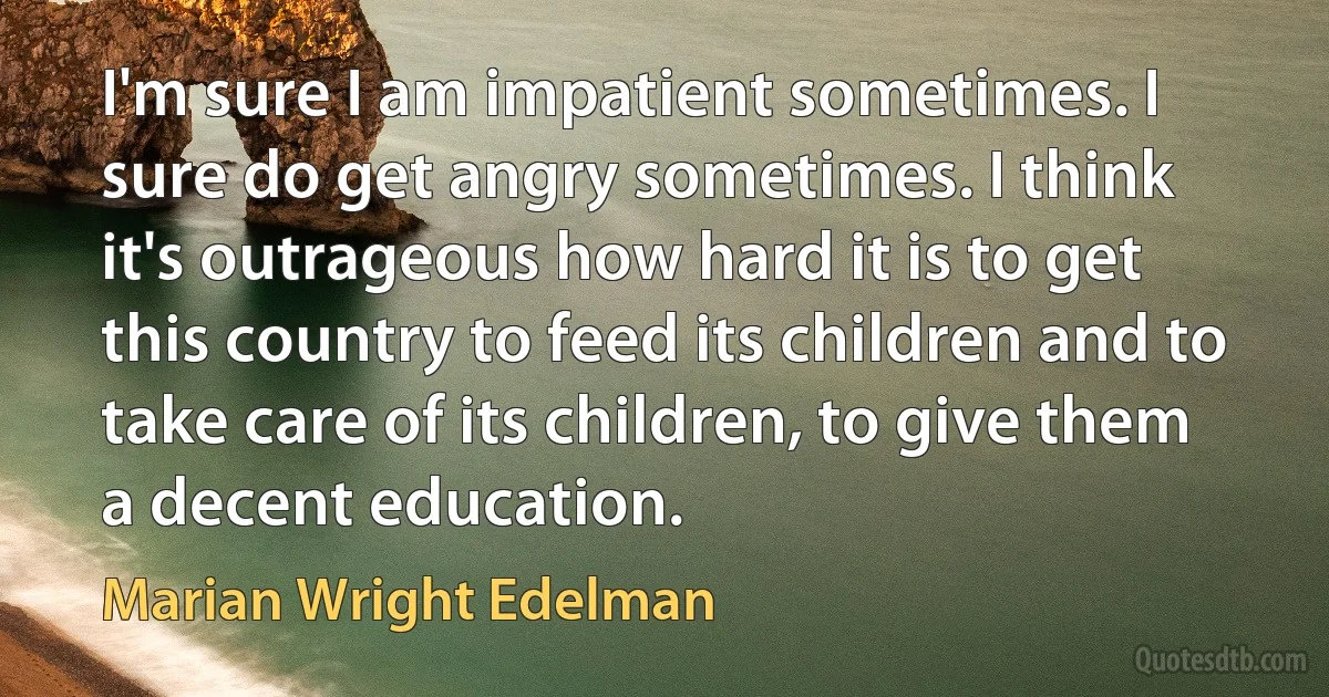 I'm sure I am impatient sometimes. I sure do get angry sometimes. I think it's outrageous how hard it is to get this country to feed its children and to take care of its children, to give them a decent education. (Marian Wright Edelman)