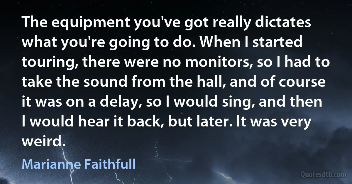 The equipment you've got really dictates what you're going to do. When I started touring, there were no monitors, so I had to take the sound from the hall, and of course it was on a delay, so I would sing, and then I would hear it back, but later. It was very weird. (Marianne Faithfull)