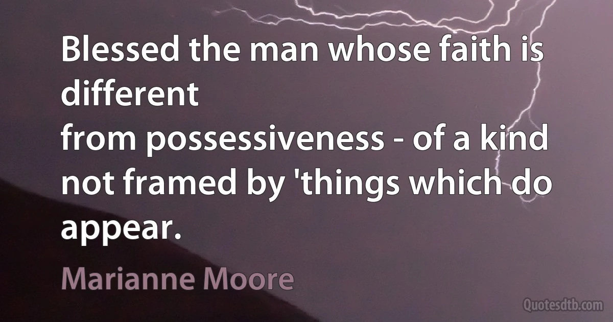 Blessed the man whose faith is different
from possessiveness - of a kind not framed by 'things which do appear. (Marianne Moore)