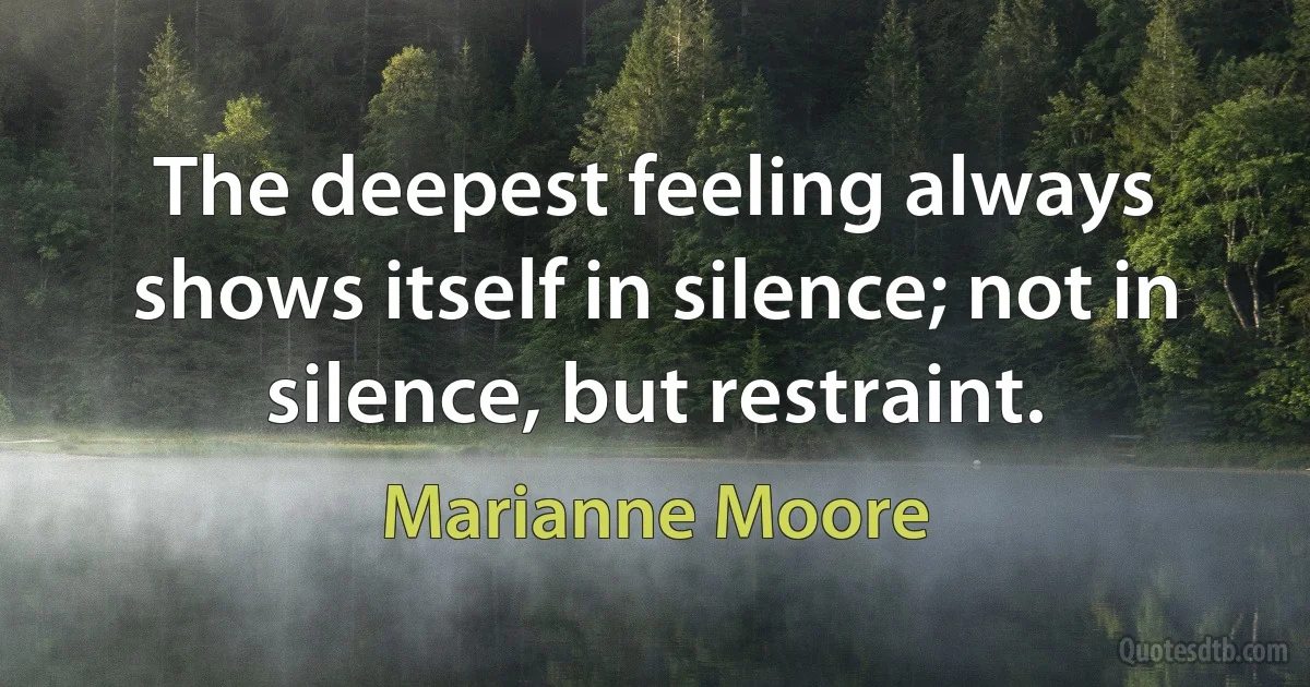 The deepest feeling always shows itself in silence; not in silence, but restraint. (Marianne Moore)