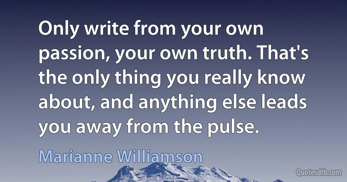 Only write from your own passion, your own truth. That's the only thing you really know about, and anything else leads you away from the pulse. (Marianne Williamson)