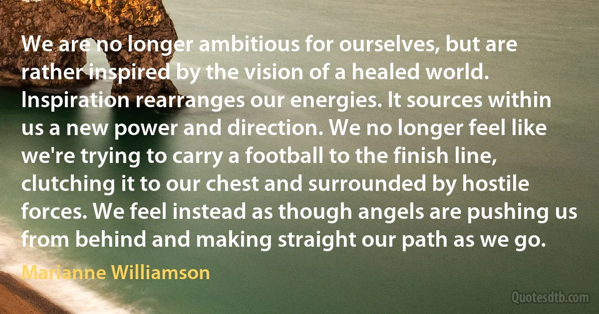 We are no longer ambitious for ourselves, but are rather inspired by the vision of a healed world. Inspiration rearranges our energies. It sources within us a new power and direction. We no longer feel like we're trying to carry a football to the finish line, clutching it to our chest and surrounded by hostile forces. We feel instead as though angels are pushing us from behind and making straight our path as we go. (Marianne Williamson)