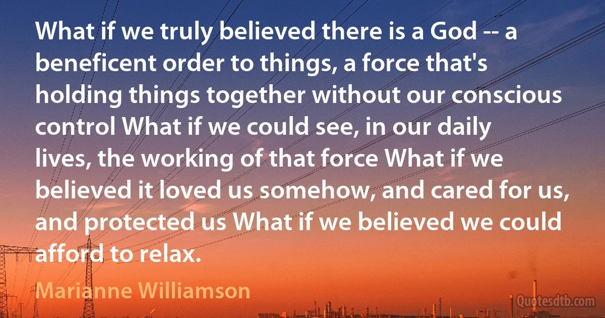 What if we truly believed there is a God -- a beneficent order to things, a force that's holding things together without our conscious control What if we could see, in our daily lives, the working of that force What if we believed it loved us somehow, and cared for us, and protected us What if we believed we could afford to relax. (Marianne Williamson)