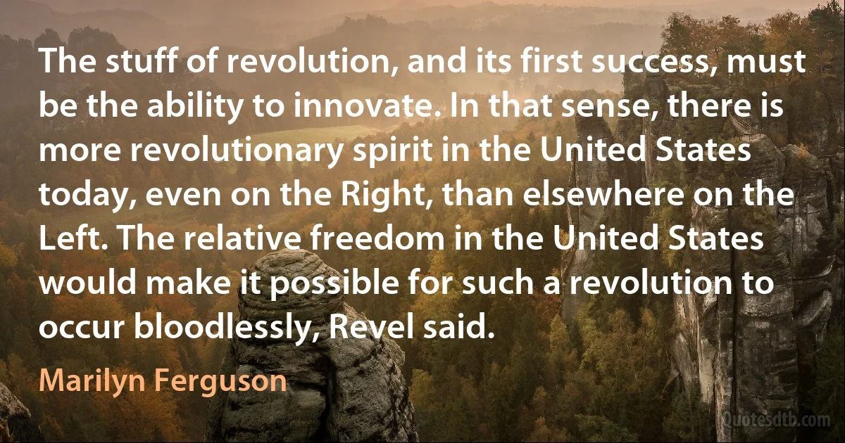 The stuff of revolution, and its first success, must be the ability to innovate. In that sense, there is more revolutionary spirit in the United States today, even on the Right, than elsewhere on the Left. The relative freedom in the United States would make it possible for such a revolution to occur bloodlessly, Revel said. (Marilyn Ferguson)