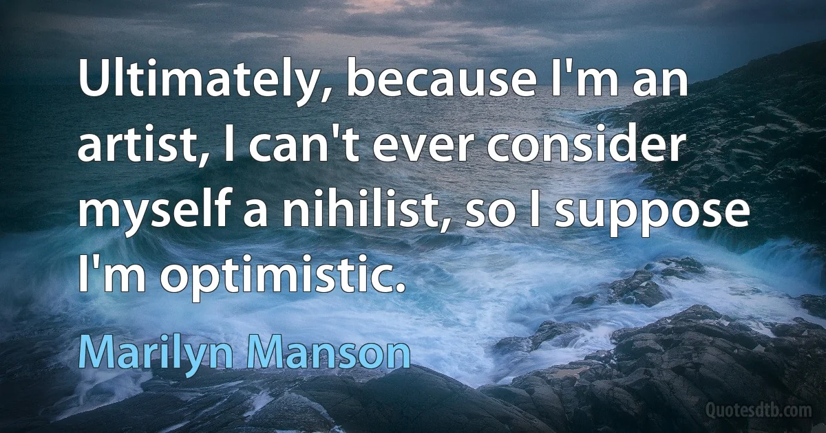 Ultimately, because I'm an artist, I can't ever consider myself a nihilist, so I suppose I'm optimistic. (Marilyn Manson)