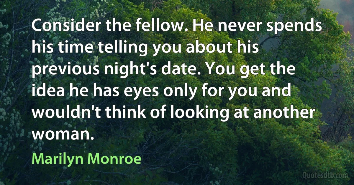 Consider the fellow. He never spends his time telling you about his previous night's date. You get the idea he has eyes only for you and wouldn't think of looking at another woman. (Marilyn Monroe)