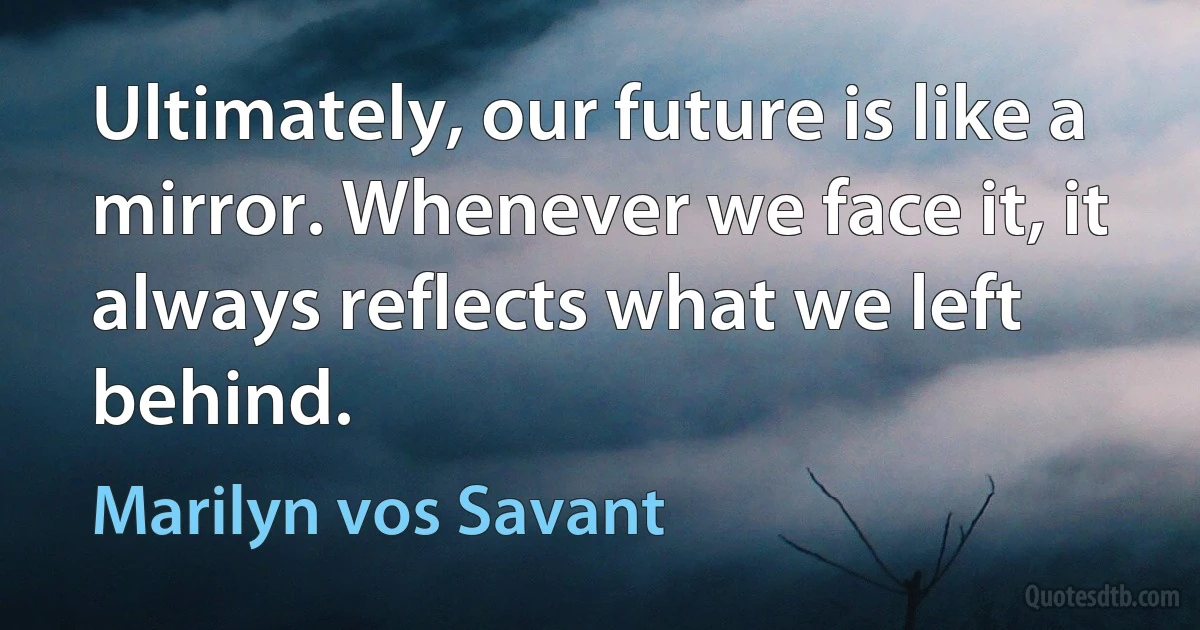 Ultimately, our future is like a mirror. Whenever we face it, it always reflects what we left behind. (Marilyn vos Savant)