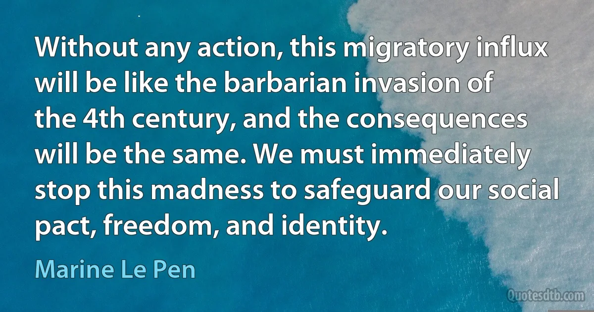 Without any action, this migratory influx will be like the barbarian invasion of the 4th century, and the consequences will be the same. We must immediately stop this madness to safeguard our social pact, freedom, and identity. (Marine Le Pen)