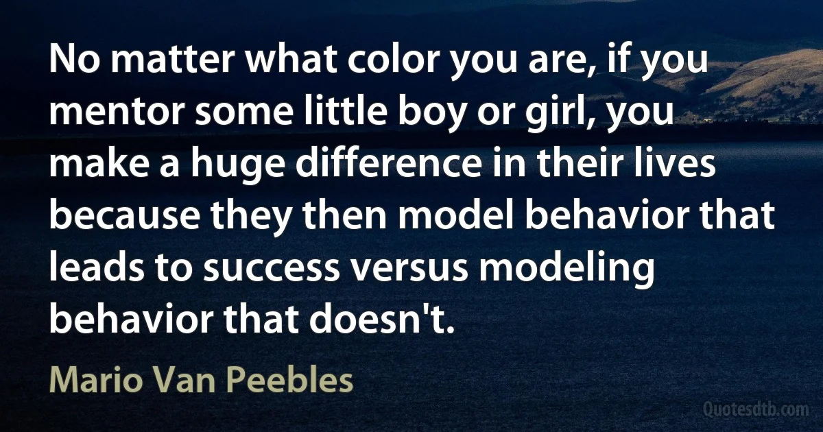 No matter what color you are, if you mentor some little boy or girl, you make a huge difference in their lives because they then model behavior that leads to success versus modeling behavior that doesn't. (Mario Van Peebles)