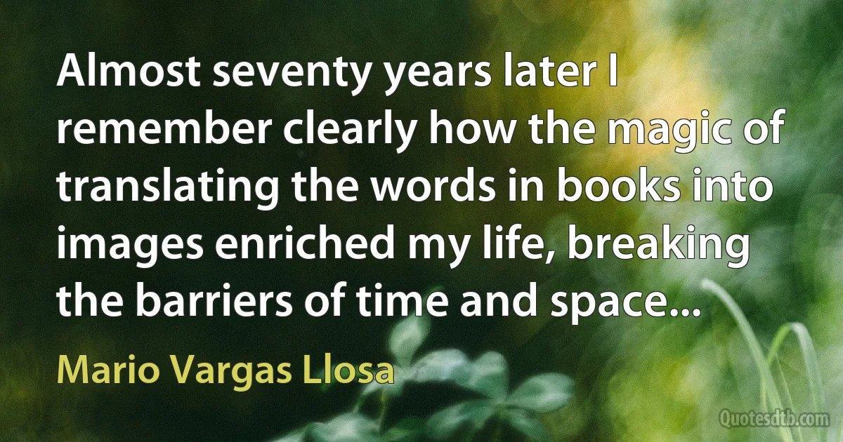 Almost seventy years later I remember clearly how the magic of translating the words in books into images enriched my life, breaking the barriers of time and space... (Mario Vargas Llosa)