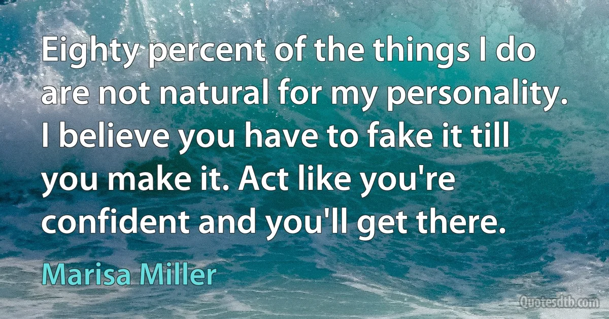 Eighty percent of the things I do are not natural for my personality. I believe you have to fake it till you make it. Act like you're confident and you'll get there. (Marisa Miller)