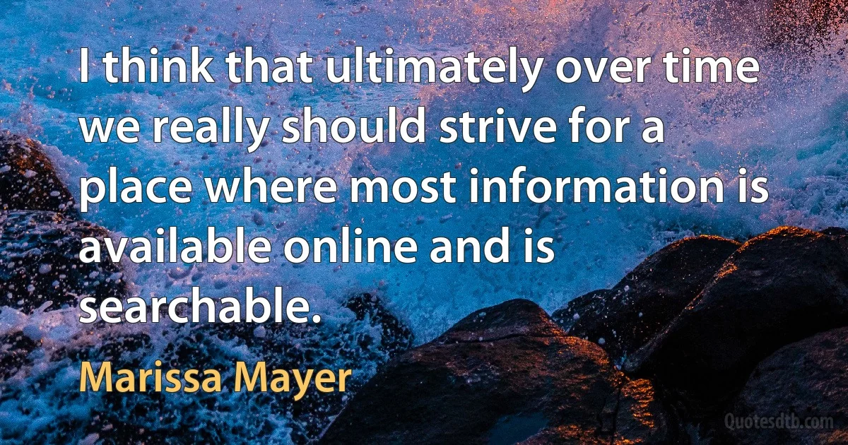 I think that ultimately over time we really should strive for a place where most information is available online and is searchable. (Marissa Mayer)