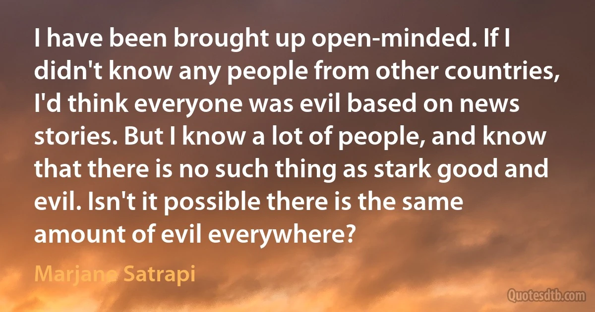 I have been brought up open-minded. If I didn't know any people from other countries, I'd think everyone was evil based on news stories. But I know a lot of people, and know that there is no such thing as stark good and evil. Isn't it possible there is the same amount of evil everywhere? (Marjane Satrapi)