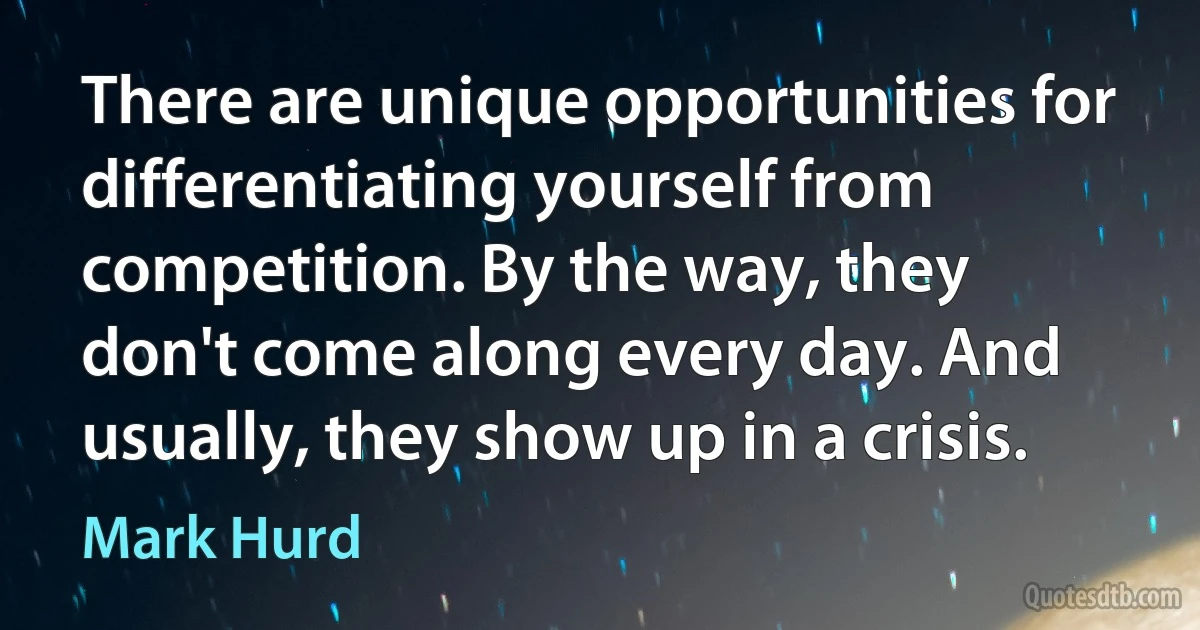 There are unique opportunities for differentiating yourself from competition. By the way, they don't come along every day. And usually, they show up in a crisis. (Mark Hurd)